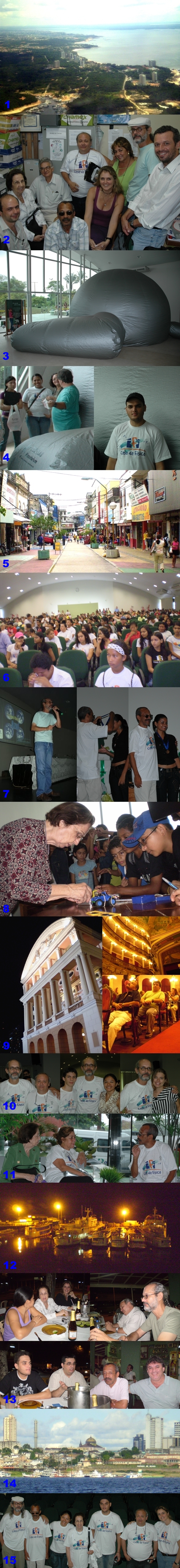 Janeiro/08 - “Frei Rosário” novamente em Manaus - autores diversos

 

        Do dia 26 de novembro ao dia 02 de dezembro, o “Frei Rosário” novamente esteve em Manaus; desta vez para participar da “III Semana da Casa da Física”, na UFAM (Universidade Federal do Amazonas).
        
         
        
        1-     Vista aérea: chegando em Manaus.
        
        2-     Na “Casa da Física”; da esquerda para a direita: Luis Carlos Crispino (UFPA); Beatriz Alvarenga (UFMG); Enio Candotti (UFES); Túlio Jorge dos Santos (UFMG); José Pedro Cordeiro (UFAM - Coordenador da “Casa da Física”); Letícia Myrrha (PUC Minas); Maria das Graças Brant (SECTES-MG); Renato Las Casas (UFMG) e Ivan Ferreira da Costa (UNB).
        
        3-     O “Planetarinho UFMG” montado no saguão do auditório da UFAM.
        
        4-     Ener e Julio (monitores do “Frei Rosário”) nossos planetaristas nessa viagem.
        
        5-     Centro comercial em Manaus.
        
        6-     Público presente; auditório sempre lotado.
        
        7-     Palestra do Prof. Renato e Prof. Túlio condecorando vencedora da “Olimpíada Brasileira de Astronomia”.
        
        8-     Profa. Beatriz ensinando física “brincando”.
        
        9-     O Teatro Amazonas; Ener no “grande salão”.
        
        10- Revendo amigos: Renato com José Pedro; Marcos Guilherme; Luciana e Querem.
        
        11- Beatriz, Graça e Túlio, no hotel, discutindo ensino e divulgação de ciências.
        
        12- Embarcações no porto de Manaus.
        
        13- Peixada de Pirarucu e Tambaqui; oferecida pelo José Pedro e Jean (SEE - AM) aos “mineiros”. Da esquerda para a direita e de cima para baixo: Luciana; Beatriz; Letícia; José Pedro; Renato; Julio; Jean; Túlio e Ener.
        
        14- Manaus vista do Rio Negro.
        
        15- “Vestimos a camisa”. Da esquerda para a direita: Renato; Túlio; Luciana; Beatriz; Julio; José Pedro e Leticia.